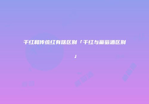 干红和传统红有啥区别「干红与葡萄酒区别」