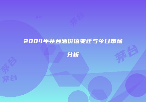 2004年茅台酒价值变迁与今日市场分析