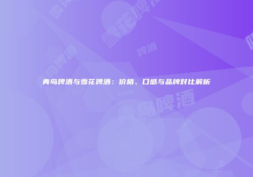 青岛啤酒与雪花啤酒：价格、口感与品牌对比解析
