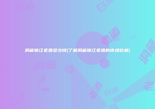 洞藏锦江老酒多少钱(了解洞藏锦江老酒的市场价格)