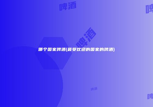 哪个国家啤酒(最受欢迎的国家的啤酒)