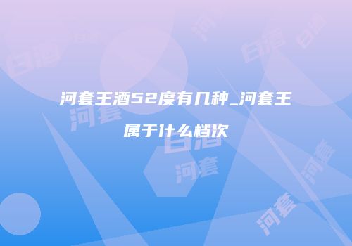 河套王酒52度有几种_河套王属于什么档次