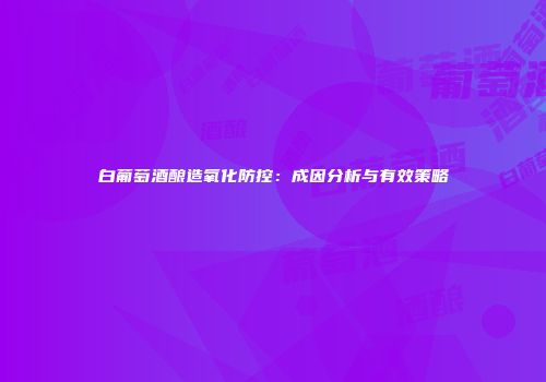 白葡萄酒酿造氧化防控：成因分析与有效策略