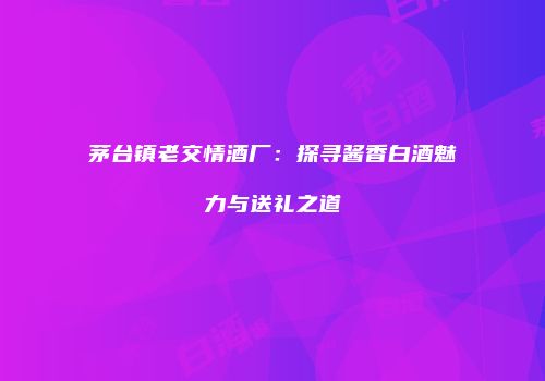 茅台镇老交情酒厂：探寻酱香白酒魅力与送礼之道