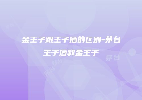 金王子跟王子酒的区别-茅台王子酒和金王子