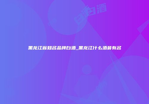黑龙江省知名品牌白酒_黑龙江什么酒最有名