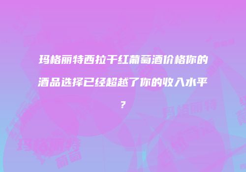 玛格丽特西拉干红葡萄酒价格你的酒品选择已经超越了你的收入水平?