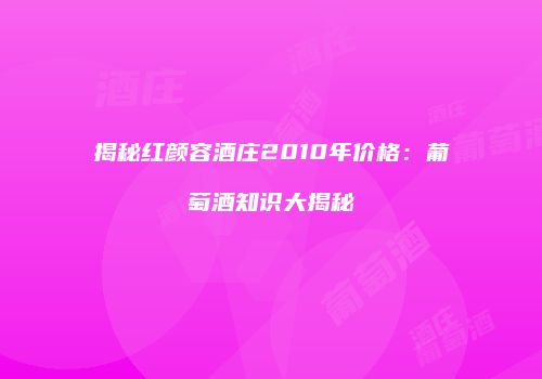 揭秘红颜容酒庄2010年价格：葡萄酒知识大揭秘