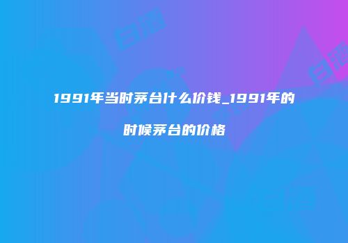 1991年当时茅台什么价钱_1991年的时候茅台的价格