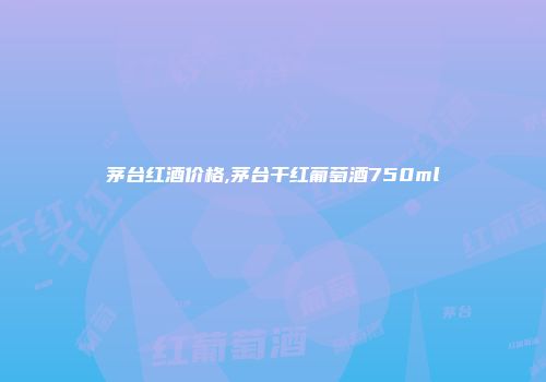 茅台红酒价格,茅台干红葡萄酒750ml