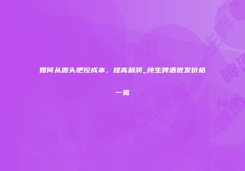 如何从源头把控成本，提高利润_纯生啤酒批发价格一览
