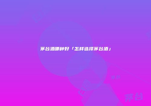 茅台酒哪种好「怎样选择茅台酒」
