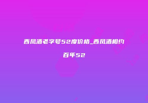 西凤酒老字号52度价格_西凤酒相约百年52