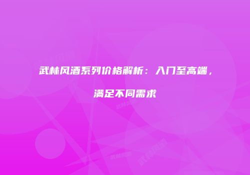 武林风酒系列价格解析：入门至高端，满足不同需求