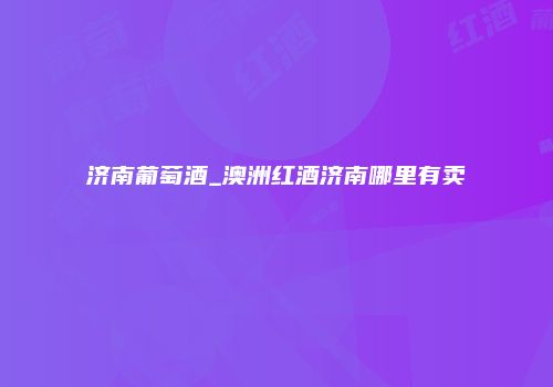 济南葡萄酒_澳洲红酒济南哪里有卖