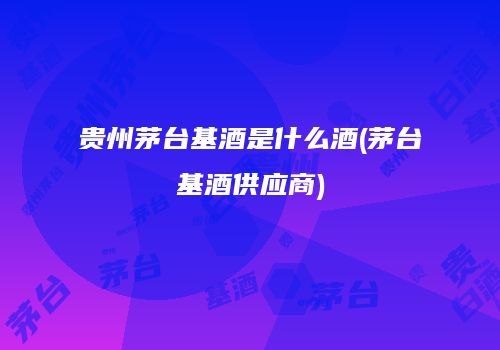 贵州茅台基酒是什么酒(茅台基酒供应商)
