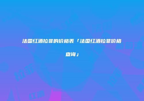 法国红酒拉菲的价格表「法国红酒拉菲价格查询」