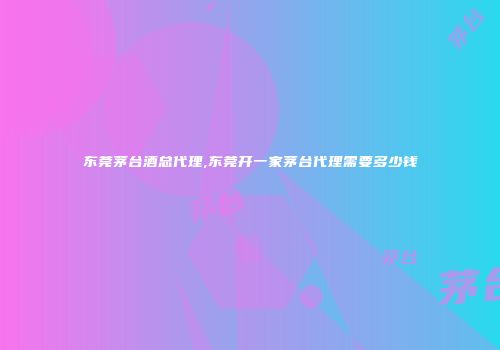 东莞茅台酒总代理,东莞开一家茅台代理需要多少钱