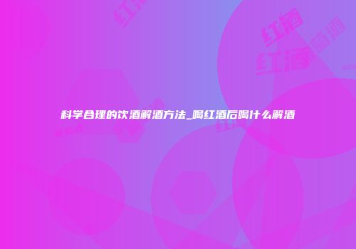 科学合理的饮酒解酒方法_喝红酒后喝什么解酒