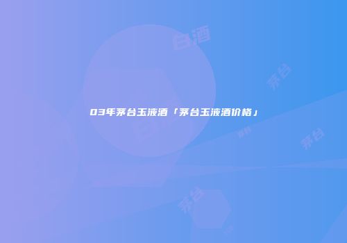 03年茅台玉液酒「茅台玉液酒价格」