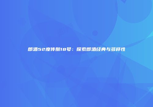 郎酒52度传酿18号：探索郎酒经典与多样性