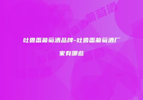吐鲁番葡萄酒品牌-吐鲁番葡萄酒厂家有哪些