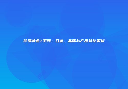 郎酒特曲T系列：口感、品质与产品对比解析