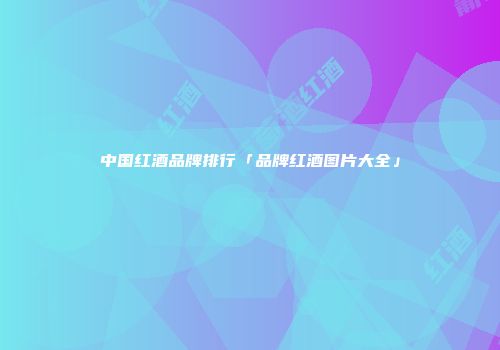 中国红酒品牌排行「品牌红酒图片大全」