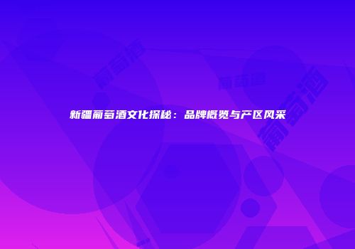 新疆葡萄酒文化探秘：品牌概览与产区风采