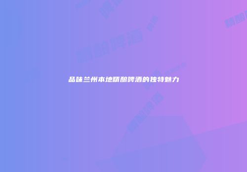 品味兰州本地精酿啤酒的独特魅力