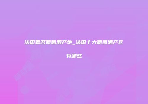 法国著名葡萄酒产地_法国十大葡萄酒产区有哪些