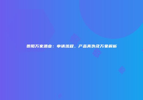 贵阳万家酒业：申请流程、产品真伪及万象解析