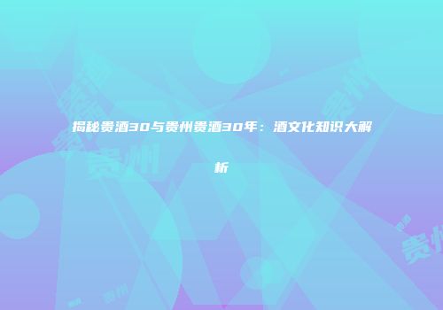 揭秘贵酒30与贵州贵酒30年：酒文化知识大解析