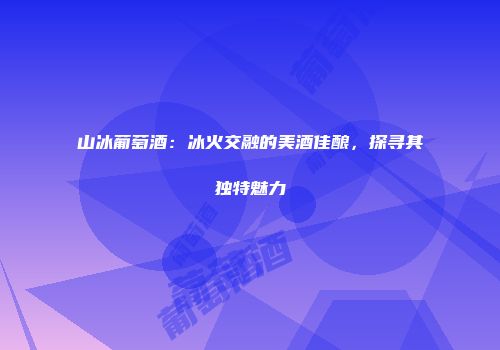 山冰葡萄酒：冰火交融的美酒佳酿，探寻其独特魅力