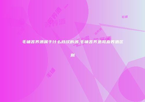 毛铺苦荞酒属于什么档次的酒,毛铺苦荞酒和喜荞酒区别
