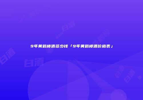 9年黄鹤楼酒多少钱「9年黄鹤楼酒价格表」