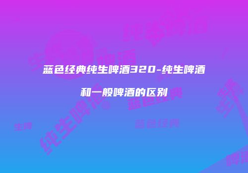 蓝色经典纯生啤酒320-纯生啤酒和一般啤酒的区别