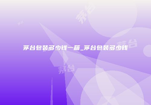 茅台包装多少钱一箱_茅台包装多少钱