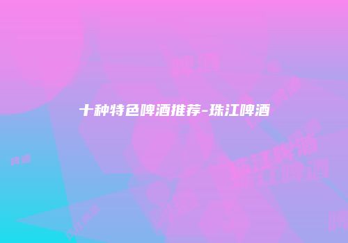 十种特色啤酒推荐-珠江啤酒