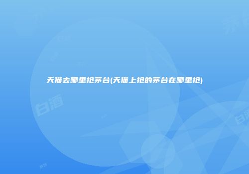 天猫去哪里抢茅台(天猫上抢的茅台在哪里抢)