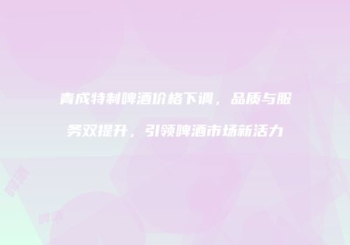 青成特制啤酒价格下调，品质与服务双提升，引领啤酒市场新活力