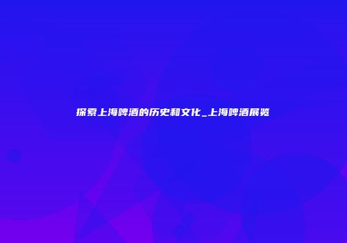 探索上海啤酒的历史和文化_上海啤酒展览