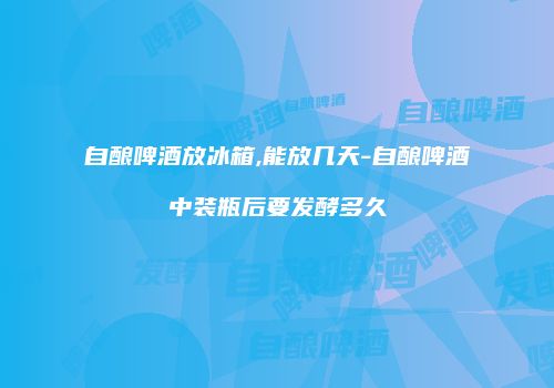 自酿啤酒放冰箱,能放几天-自酿啤酒中装瓶后要发酵多久