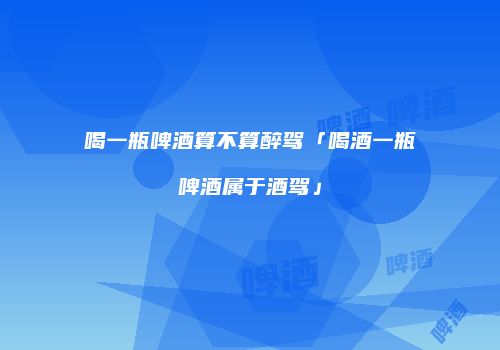 喝一瓶啤酒算不算醉驾「喝酒一瓶啤酒属于酒驾」