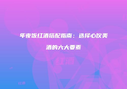 年夜饭红酒搭配指南：选择心仪美酒的六大要素