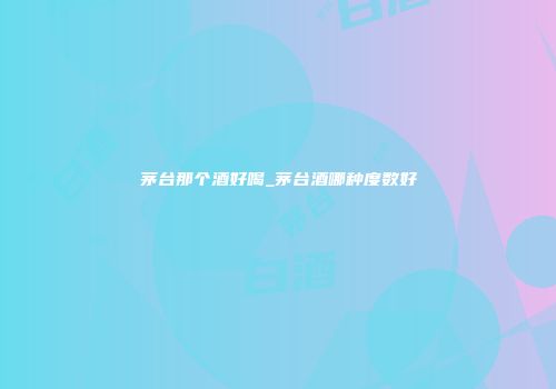 茅台那个酒好喝_茅台酒哪种度数好