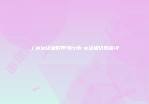 了解蒙山酒的市场行情-蒙山酒价格查询