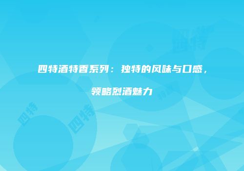 四特酒特香系列：独特的风味与口感，领略烈酒魅力