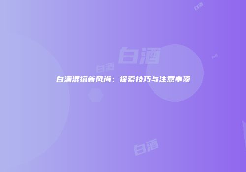 白酒混搭新风尚：探索技巧与注意事项