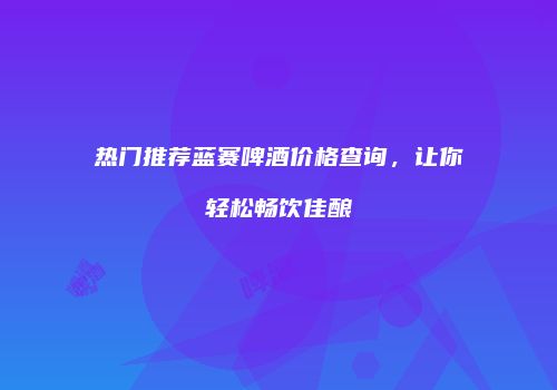 热门推荐蓝赛啤酒价格查询，让你轻松畅饮佳酿
